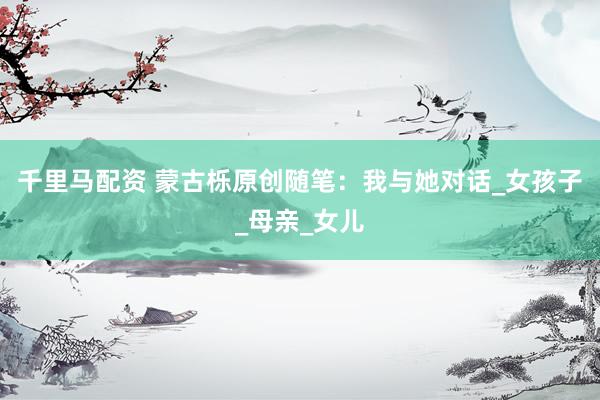 千里马配资 蒙古栎原创随笔：我与她对话_女孩子_母亲_女儿