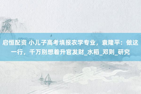 启恒配资 小儿子高考填报农学专业，袁隆平：做这一行，千万别想着升官发财_水稻_邓则_研究