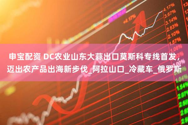 申宝配资 DC农业山东大蒜出口莫斯科专线首发，迈出农产品出海新步伐_阿拉山口_冷藏车_俄罗斯