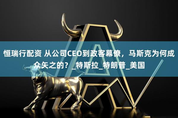 恒瑞行配资 从公司CEO到政客幕僚，马斯克为何成众矢之的？_特斯拉_特朗普_美国