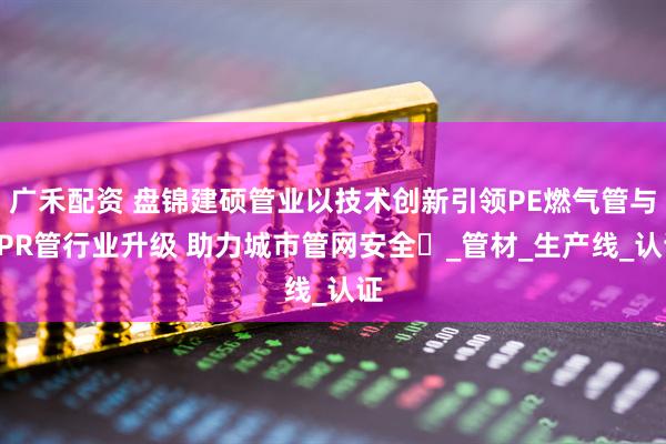 广禾配资 盘锦建硕管业以技术创新引领PE燃气管与PPR管行业升级 助力城市管网安全​_管材_生产线_认证