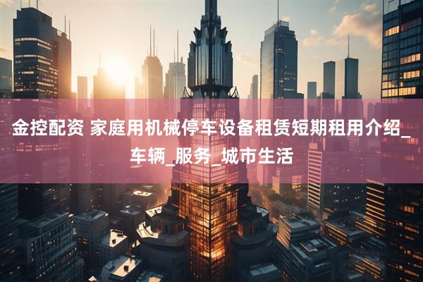 金控配资 家庭用机械停车设备租赁短期租用介绍_车辆_服务_城市生活