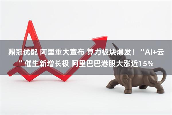 鼎冠优配 阿里重大宣布 算力板块爆发！“AI+云”催生新增长极 阿里巴巴港股大涨近15%