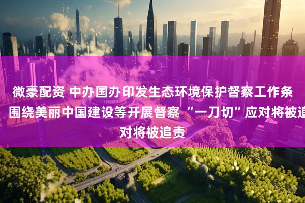 微豪配资 中办国办印发生态环境保护督察工作条例：围绕美丽中国建设等开展督察 “一刀切”应对将被追责