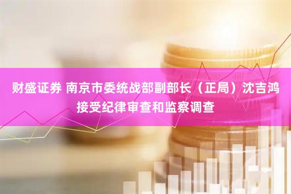 财盛证券 南京市委统战部副部长（正局）沈吉鸿接受纪律审查和监察调查