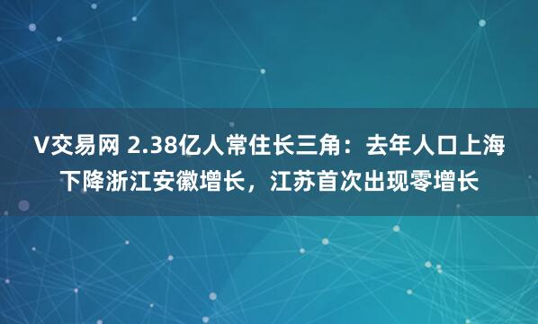 V交易网 2.38亿人常住长三角：去年人口上海下降浙江安徽增长，江苏首次出现零增长