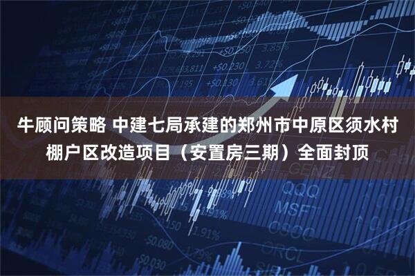 牛顾问策略 中建七局承建的郑州市中原区须水村棚户区改造项目（安置房三期）全面封顶