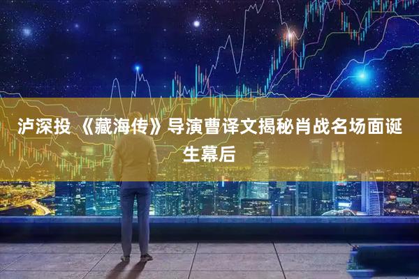 泸深投 《藏海传》导演曹译文揭秘肖战名场面诞生幕后