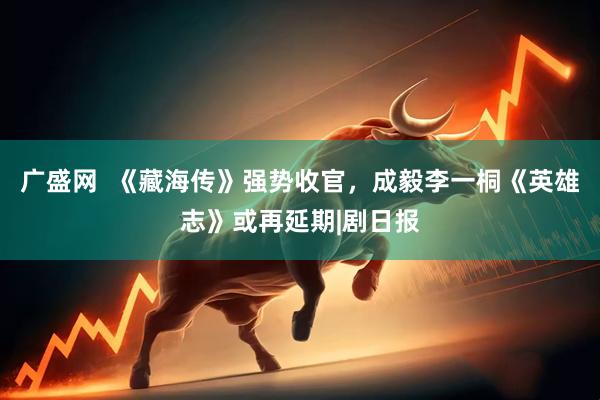 广盛网  《藏海传》强势收官，成毅李一桐《英雄志》或再延期|剧日报