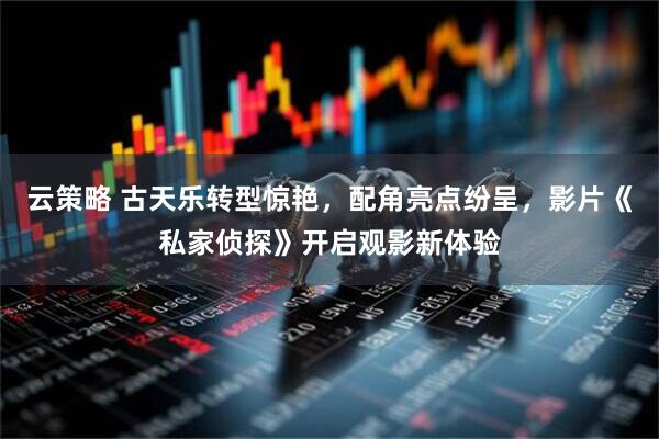 云策略 古天乐转型惊艳，配角亮点纷呈，影片《私家侦探》开启观影新体验