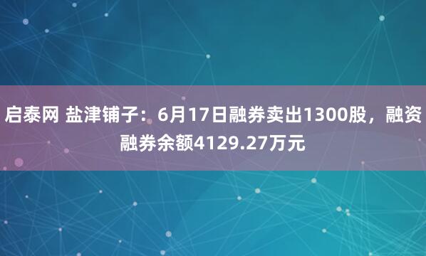 启泰网 盐津铺子：6月17日融券卖出1300股，融资融券余额4129.27万元