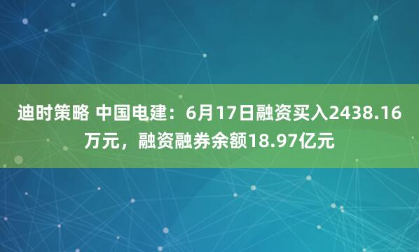 迪时策略 中国电建：6月17日融资买入2438.16万元，融资融券余额18.97亿元