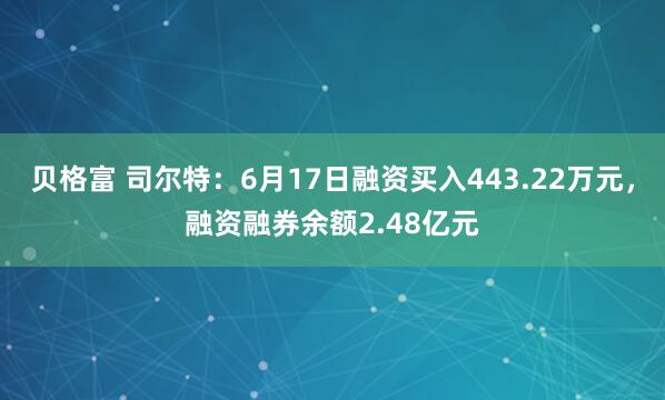 贝格富 司尔特：6月17日融资买入443.22万元，融资融券余额2.48亿元