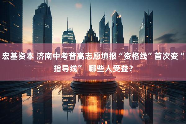 宏基资本 济南中考普高志愿填报“资格线”首次变“指导线”  哪些人受益？