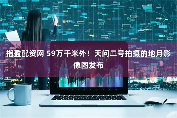 指盈配资网 59万千米外！天问二号拍摄的地月影像图发布