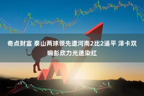 奇点财富 泰山两球领先遭河南2比2逼平 泽卡双响彭欣力光速染红