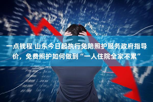 一点钱程 山东今日起执行免陪照护服务政府指导价，免费照护如何做到“一人住院全家不累”