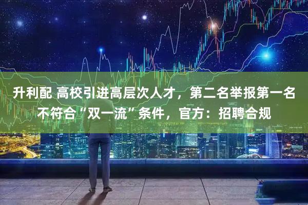 升利配 高校引进高层次人才，第二名举报第一名不符合“双一流”条件，官方：招聘合规