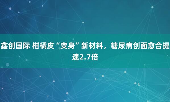 鑫创国际 柑橘皮“变身”新材料，糖尿病创面愈合提速2.7倍