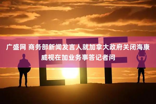 广盛网 商务部新闻发言人就加拿大政府关闭海康威视在加业务事答记者问