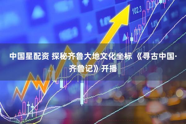 中国星配资 探秘齐鲁大地文化坐标 《寻古中国·齐鲁记》开播