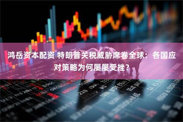 鸿岳资本配资 特朗普关税威胁席卷全球：各国应对策略为何屡屡受挫？