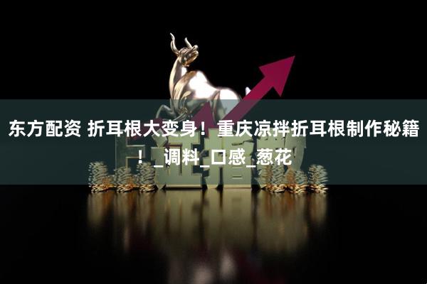 东方配资 折耳根大变身！重庆凉拌折耳根制作秘籍！_调料_口感_葱花