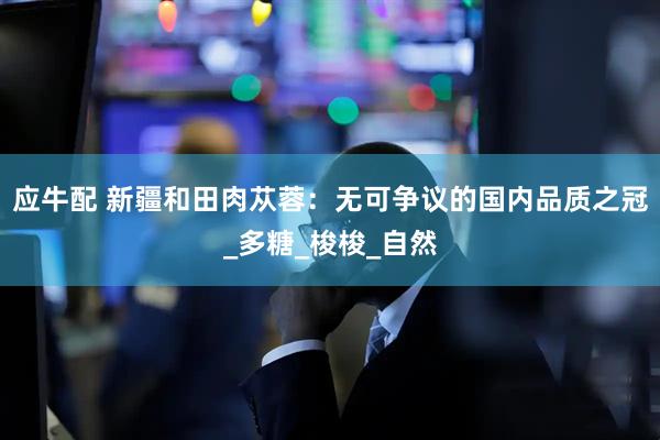 应牛配 新疆和田肉苁蓉：无可争议的国内品质之冠_多糖_梭梭_自然