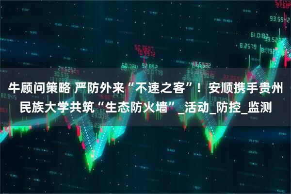牛顾问策略 严防外来“不速之客”！安顺携手贵州民族大学共筑“生态防火墙”_活动_防控_监测