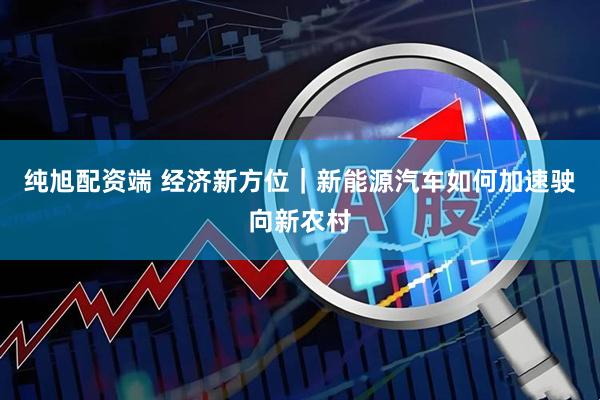 纯旭配资端 经济新方位｜新能源汽车如何加速驶向新农村