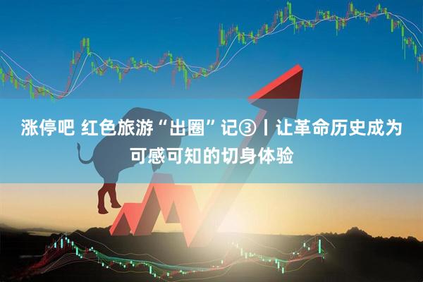 涨停吧 红色旅游“出圈”记③丨让革命历史成为可感可知的切身体验