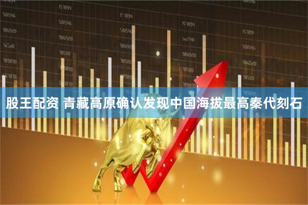 股王配资 青藏高原确认发现中国海拔最高秦代刻石