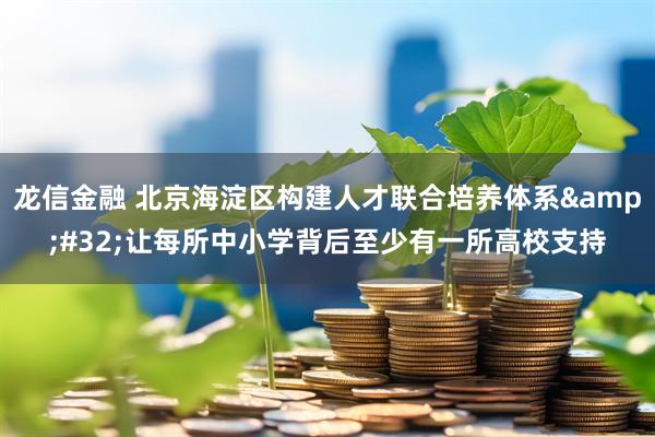龙信金融 北京海淀区构建人才联合培养体系&#32;让每所中小学背后至少有一所高校支持
