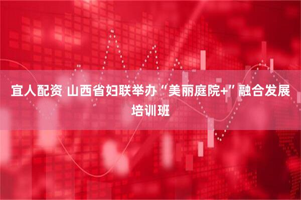 宜人配资 山西省妇联举办“美丽庭院+”融合发展培训班
