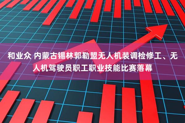 和业众 内蒙古锡林郭勒盟无人机装调检修工、无人机驾驶员职工职业技能比赛落幕