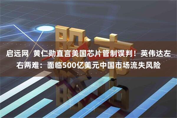 启远网  黄仁勋直言美国芯片管制误判！英伟达左右两难：面临500亿美元中国市场流失风险