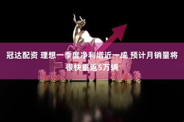 冠达配资 理想一季度净利增近一成 预计月销量将很快重返5万辆