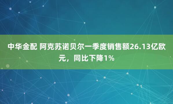 中华金配 阿克苏诺贝尔一季度销售额26.13亿欧元，同比下降1%