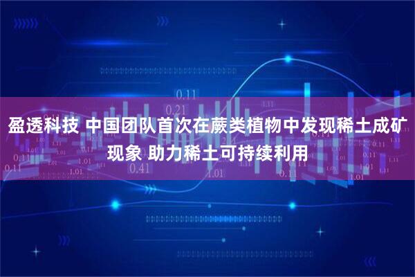 盈透科技 中国团队首次在蕨类植物中发现稀土成矿现象 助力稀土可持续利用