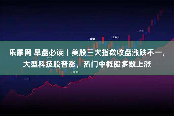 乐蒙网 早盘必读丨美股三大指数收盘涨跌不一,大型科技股普涨,热门中概股多数上涨