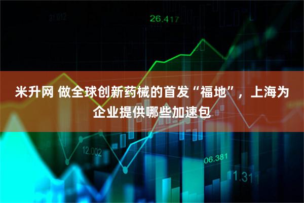 米升网 做全球创新药械的首发“福地”,上海为企业提供哪些加速包