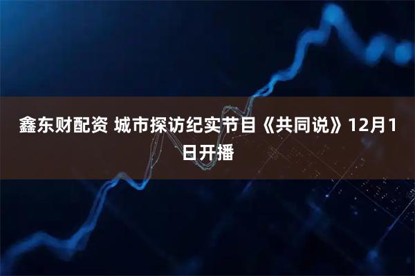 鑫东财配资 城市探访纪实节目《共同说》12月1日开播