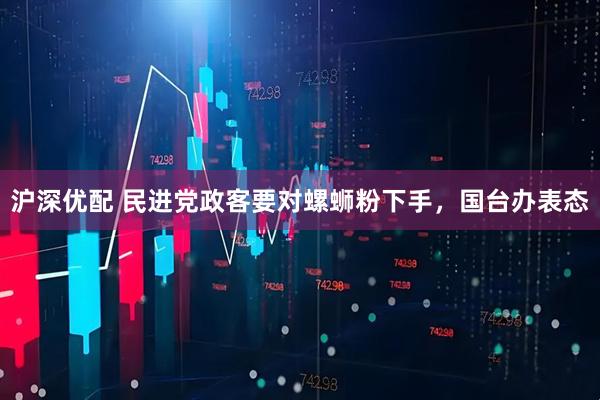 沪深优配 民进党政客要对螺蛳粉下手,国台办表态