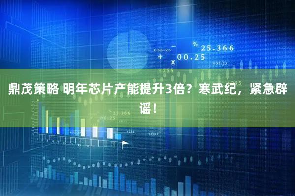 鼎茂策略 明年芯片产能提升3倍？寒武纪，紧急辟谣！