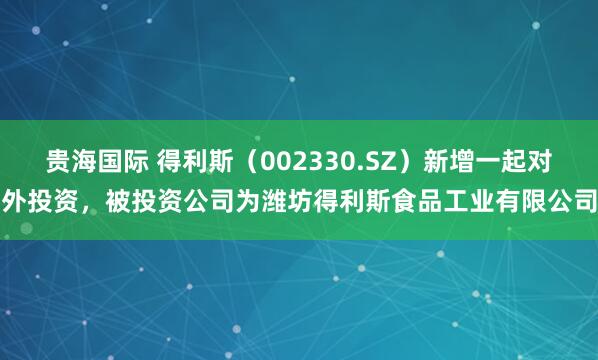 贵海国际 得利斯（002330.SZ）新增一起对外投资，被投资公司为潍坊得利斯食品工业有限公司