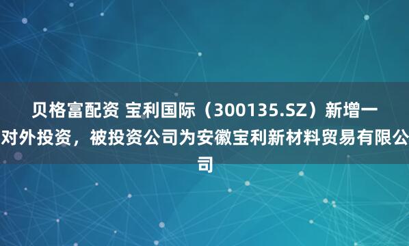 贝格富配资 宝利国际（300135.SZ）新增一起对外投资，被投资公司为安徽宝利新材料贸易有限公司
