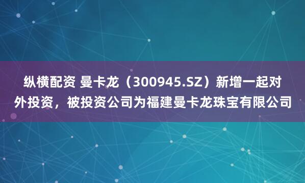 纵横配资 曼卡龙（300945.SZ）新增一起对外投资，被投资公司为福建曼卡龙珠宝有限公司
