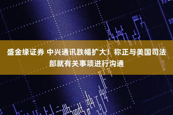 盛金缘证券 中兴通讯跌幅扩大!称正与美国司法部就有关事项进行沟通