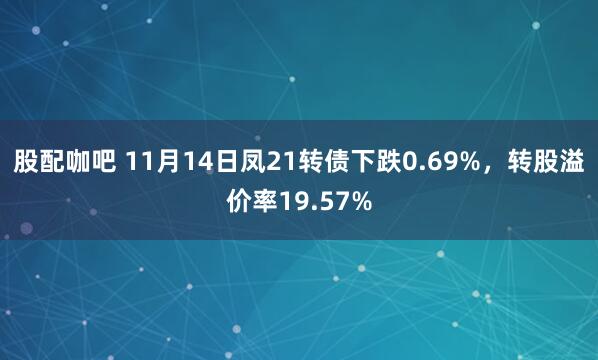 股配咖吧 11月14日凤21转债下跌0.69%，转股溢价率19.57%