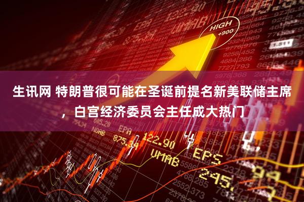 生讯网 特朗普很可能在圣诞前提名新美联储主席,白宫经济委员会主任成大热门